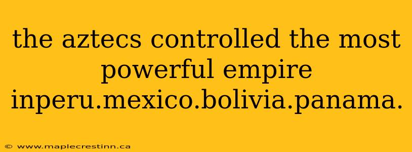 the aztecs controlled the most powerful empire inperu.mexico.bolivia.panama.