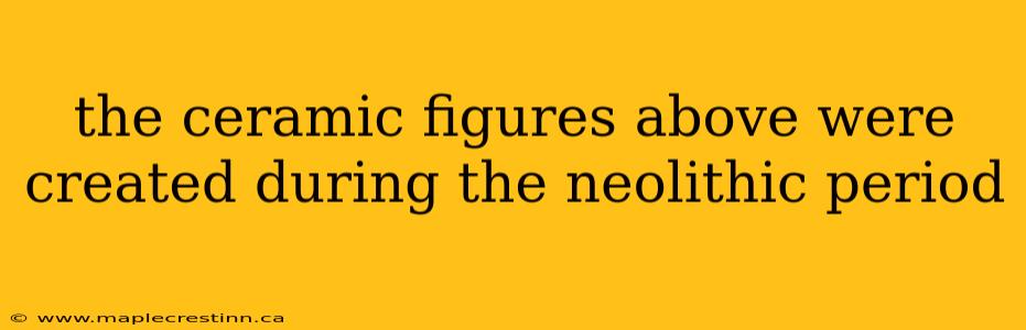 the ceramic figures above were created during the neolithic period